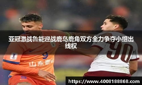亚冠激战鲁能迎战鹿岛鹿角双方全力争夺小组出线权