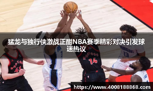 猛龙与独行侠激战正酣NBA赛季精彩对决引发球迷热议